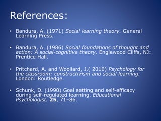 References:
• Bandura, A. (1971) Social learning theory. General
Learning Press.
• Bandura, A. (1986) Social foundations of thought and
action: A social-cognitive theory. Englewood Cliffs, NJ:
Prentice Hall.
• Pritchard, A. and Woollard, J.( 2010) Psychology for
the classroom: constructivism and social learning.
London: Routledge.
• Schunk, D. (1990) Goal setting and self-efficacy
during self-regulated learning. Educational
Psychologist. 25, 71–86.
 