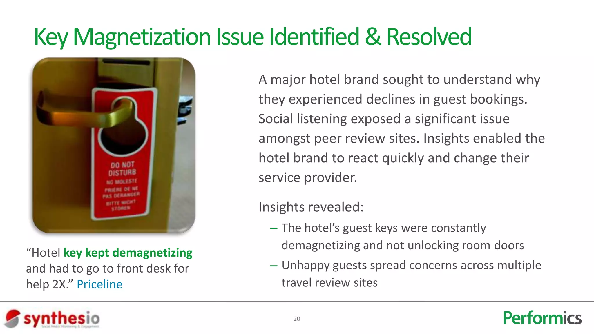 Key Magnetization Issue Identified & Resolved
                                  A major hotel brand sought to understand why
                                  they experienced declines in guest bookings.
                                  Social listening exposed a significant issue
                                  amongst peer review sites. Insights enabled the
                                  hotel brand to react quickly and change their
                                  service provider.
                                  Insights revealed:
                                   – The hotel’s guest keys were constantly
                                     demagnetizing and not unlocking room doors
“Hotel key kept demagnetizing
and had to go to front desk for    – Unhappy guests spread concerns across multiple
help 2X.” Priceline                  travel review sites

                                       20
 