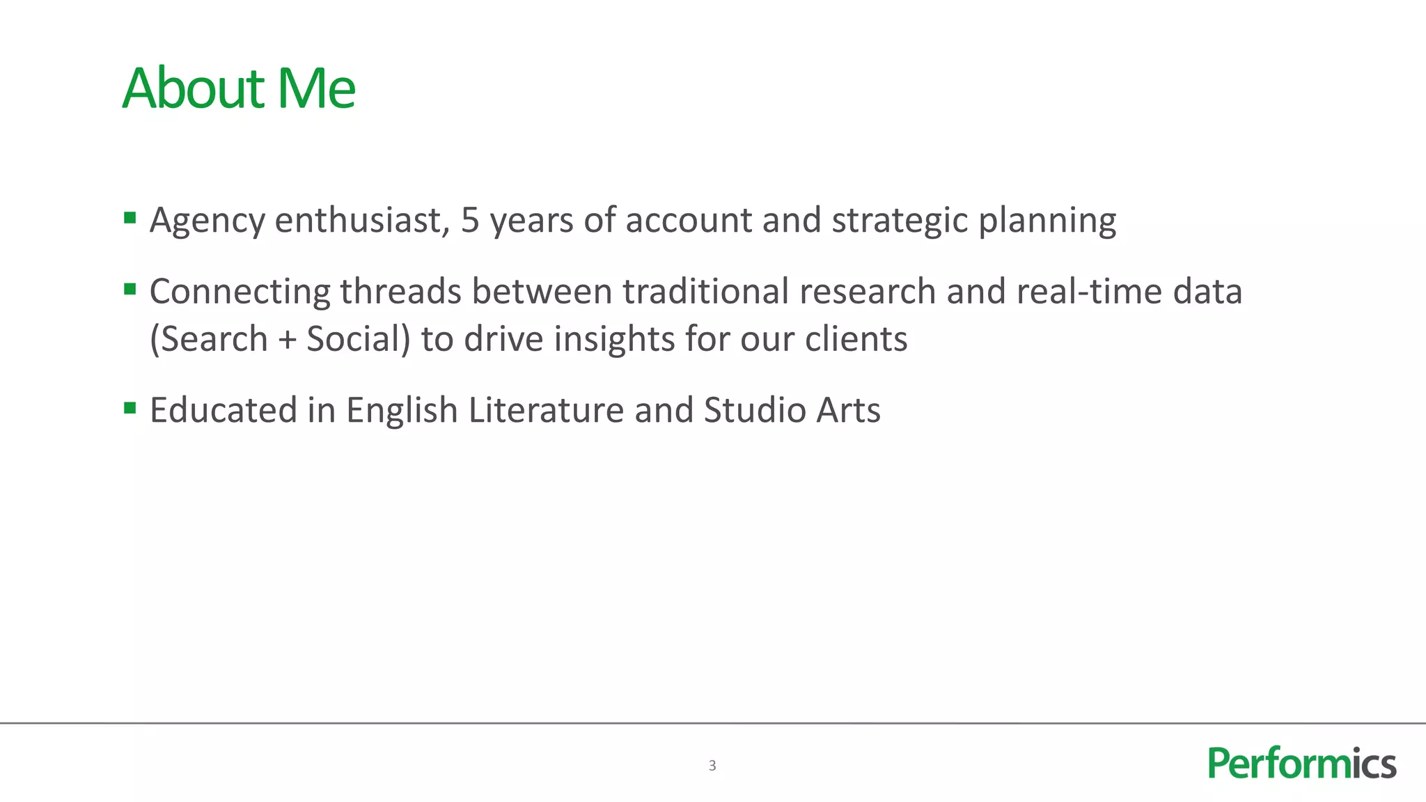 About Me
 Agency enthusiast, 5 years of account and strategic planning
 Connecting threads between traditional research and real-time data
  (Search + Social) to drive insights for our clients
 Educated in English Literature and Studio Arts




                                     3
 