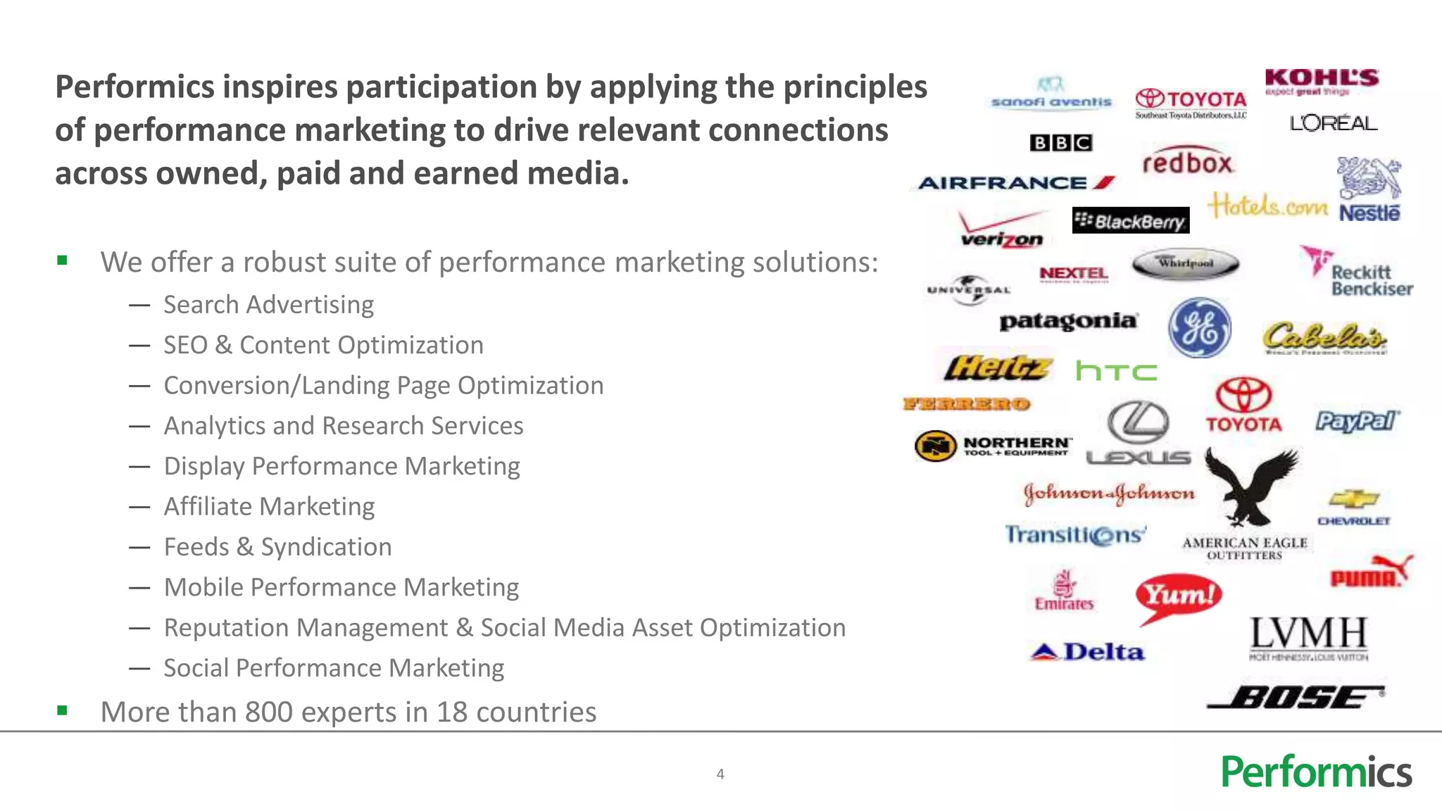 Performics inspires participation by applying the principles
of performance marketing to drive relevant connections
across owned, paid and earned media.

 We offer a robust suite of performance marketing solutions:
     —   Search Advertising
     —   SEO & Content Optimization
     —   Conversion/Landing Page Optimization
     —   Analytics and Research Services
     —   Display Performance Marketing
     —   Affiliate Marketing
     —   Feeds & Syndication
     —   Mobile Performance Marketing
     —   Reputation Management & Social Media Asset Optimization
     —   Social Performance Marketing
 More than 800 experts in 18 countries
                                                     4
 
