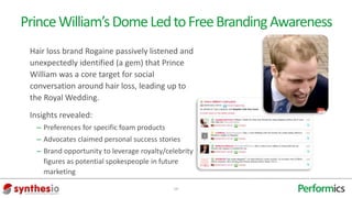 Prince William’s Dome Led to Free Branding Awareness
 Hair loss brand Rogaine passively listened and
 unexpectedly identified (a gem) that Prince
 William was a core target for social
 conversation around hair loss, leading up to
 the Royal Wedding.
 Insights revealed:
  – Preferences for specific foam products
  – Advocates claimed personal success stories
  – Brand opportunity to leverage royalty/celebrity
    figures as potential spokespeople in future
    marketing

                                             19
 