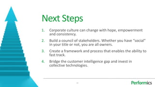 Next Steps
1.   Corporate culture can change with hope, empowerment
     and consistency.
2.   Build a council of stakeholders. Whether you have “social”
     in your title or not, you are all owners.
3.   Create a framework and process that enables the ability to
     fast track.
4.   Bridge the customer intelligence gap and invest in
     collective technologies.



                     27
 