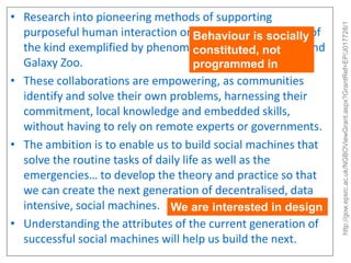 http://gow.epsrc.ac.uk/NGBOViewGrant.aspx?GrantRef=EP/J017728/1

• Research into pioneering methods of supporting
purposeful human interaction onBehaviour Wide Web, of
the World is socially
the kind exemplified by phenomena such as Wikipedia and
constituted, not
Galaxy Zoo.
programmed in
• These collaborations are empowering, as communities
identify and solve their own problems, harnessing their
commitment, local knowledge and embedded skills,
without having to rely on remote experts or governments.
• The ambition is to enable us to build social machines that
solve the routine tasks of daily life as well as the
emergencies… to develop the theory and practice so that
we can create the next generation of decentralised, data
intensive, social machines. We are interested in design
• Understanding the attributes of the current generation of
successful social machines will help us build the next.

 