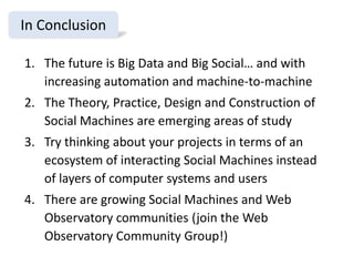 In Conclusion
1. The future is Big Data and Big Social… and with
increasing automation and machine-to-machine

2. The Theory, Practice, Design and Construction of
Social Machines are emerging areas of study
3. Try thinking about your projects in terms of an
ecosystem of interacting Social Machines instead
of layers of computer systems and users
4. There are growing Social Machines and Web
Observatory communities (join the Web
Observatory Community Group!)

 