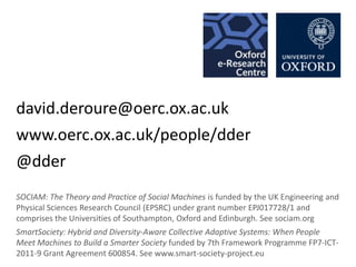 david.deroure@oerc.ox.ac.uk
www.oerc.ox.ac.uk/people/dder
@dder
SOCIAM: The Theory and Practice of Social Machines is funded by the UK Engineering and
Physical Sciences Research Council (EPSRC) under grant number EPJ017728/1 and
comprises the Universities of Southampton, Oxford and Edinburgh. See sociam.org
SmartSociety: Hybrid and Diversity-Aware Collective Adaptive Systems: When People
Meet Machines to Build a Smarter Society funded by 7th Framework Programme FP7-ICT2011-9 Grant Agreement 600854. See www.smart-society-project.eu

 