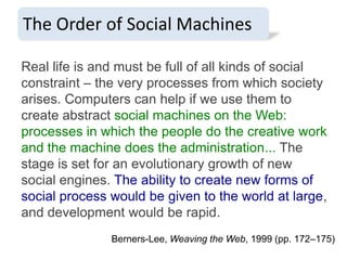 The Order of Social Machines
Real life is and must be full of all kinds of social
constraint – the very processes from which society
arises. Computers can help if we use them to
create abstract social machines on the Web:
processes in which the people do the creative work
and the machine does the administration... The
stage is set for an evolutionary growth of new
social engines. The ability to create new forms of
social process would be given to the world at large,
and development would be rapid.
Berners-Lee, Weaving the Web, 1999 (pp. 172–175)

 