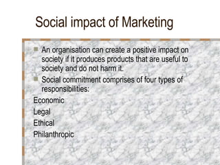 Social impact of Marketing An organisation can create a positive impact on society if it produces products that are useful to society and do not harm it. Social commitment comprises of four types of responsibilities: Economic Legal  Ethical Philanthropic 