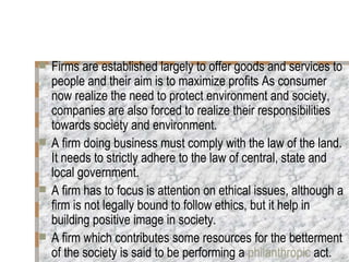 Firms are established largely to offer goods and services to people and their aim is to maximize profits As consumer now realize the need to protect environment and society, companies are also forced to realize their responsibilities towards society and environment. A firm doing business must comply with the law of the land. It needs to strictly adhere to the law of central, state and local government.  A firm has to focus is attention on ethical issues, although a firm is not legally bound to follow ethics, but it help in building positive image in society. A firm which contributes some resources for the betterment of the society is said to be performing a  philanthropic  act. 
