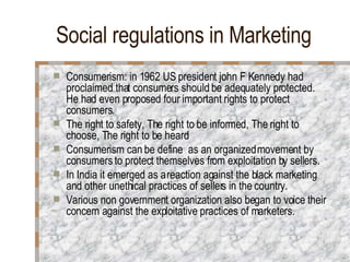 Social regulations in Marketing Consumerism: in 1962 US president john F Kennedy had proclaimed that consumers should be adequately protected. He had even proposed four important rights to protect consumers. The right to safety, The right to be informed, The right to choose, The right to be heard Consumerism can be define  as an organized movement by consumers to protect themselves from exploitation by sellers. In India it emerged as a reaction against the black marketing and other unethical practices of sellers in the country. Various non government organization also began to voice their concern against the exploitative practices of marketers. 
