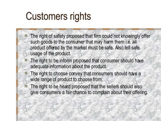 Customers rights The right of safety proposed that firm could not knowingly offer such goods to the consumer that may harm them i.e. all product offered by the market must be safe. Also tell safe usage of the product. The right to be inform proposed that consumer should have adequate information about the product. The right to choose convey that consumers should have a wide range of product to choose from. The right to be heard proposed that the sellers should also give consumers a fair chance to complain about their offering. 