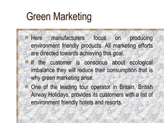 Green Marketing Here manufacturers focus on producing environment friendly products. All marketing efforts are directed towards achieving this goal. If the customer is conscious about ecological imbalance they will reduce their consumption that is why green marketing arise. One of the leading tour operator in Britain, British Airway Holidays, provides its customers with a list of environment friendly hotels and resorts. 