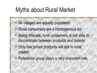 Myths about Rural Market All villages are equally populated Rural consumers are a Homogenous lot Being illiterate, rural consumers is not able to discriminate between products and brands Only low priced products will sell in rural market Reference group plays a very important role. 