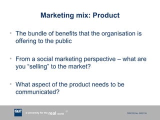 Marketing mix: Product The bundle of benefits that the organisation is offering to the public From a social marketing perspective – what are you “selling” to the market? What aspect of the product needs to be communicated? 