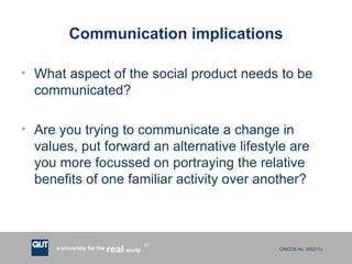 Communication implications What aspect of the social product needs to be communicated? Are you trying to communicate a change in values, put forward an alternative lifestyle are you more focussed on portraying the relative benefits of one familiar activity over another? 