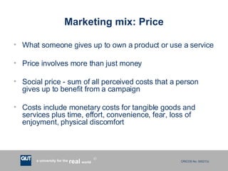 Marketing mix: Price What someone gives up to own a product or use a service Price involves more than just money Social price - sum of all perceived costs that a person gives up to benefit from a campaign Costs include monetary costs for tangible goods and services plus time, effort, convenience, fear, loss of enjoyment, physical discomfort 