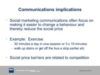 Communications implications Social marketing communications often focus on making it easier to change a behaviour and thereby reduce the social price Example:  Exercise  30 minutes a day in one session or 3 x 10 minutes walk up stairs or get off the bus a stop earlier etc Social price barriers are related to competition 