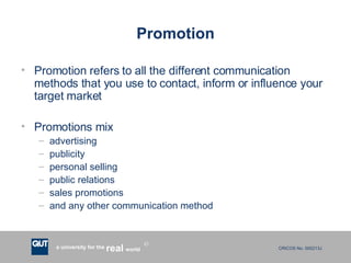 Promotion Promotion refers to all the different communication methods that you use to contact, inform or influence your target market Promotions mix advertising publicity personal selling public relations sales promotions and any other communication method 