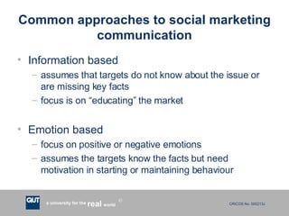 Common approaches to social marketing communication Information based assumes that targets do not know about the issue or are missing key facts focus is on “educating” the market Emotion based focus on positive or negative emotions assumes the targets know the facts but need motivation in starting or maintaining behaviour 