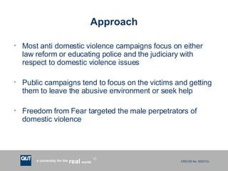 Approach Most anti domestic violence campaigns focus on either law reform or educating police and the judiciary with respect to domestic violence issues Public campaigns tend to focus on the victims and getting them to leave the abusive environment or seek help Freedom from Fear targeted the male perpetrators of domestic violence 