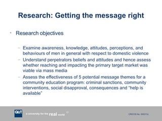 Research: Getting the message right Research objectives Examine awareness, knowledge, attitudes, perceptions, and behaviours of men in general with respect to domestic violence Understand perpetrators beliefs and attitudes and hence assess whether reaching and impacting the primary target market was viable via mass media Assess the effectiveness of 5 potential message themes for a community education program: criminal sanctions, community interventions, social disapproval, consequences and “help is available” 