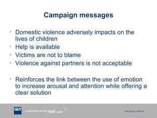 Campaign messages Domestic violence adversely impacts on the lives of children Help is available Victims are not to blame Violence against partners is not acceptable Reinforces the link between the use of emotion to increase arousal and attention while offering a clear solution 