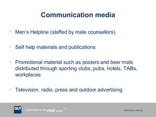 Communication media Men’s Helpline (staffed by male counsellors) Self help materials and publications Promotional material such as posters and beer mats distributed through sporting clubs, pubs, hotels, TABs, workplaces Television, radio, press and outdoor advertising 