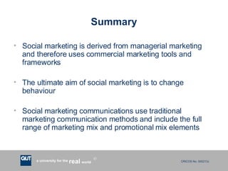 Summary Social marketing is derived from managerial marketing and therefore uses commercial marketing tools and frameworks The ultimate aim of social marketing is to change behaviour Social marketing communications use traditional marketing communication methods and include the full range of marketing mix and promotional mix elements 