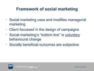 Framework of social marketing Social marketing uses and modifies managerial marketing Client focussed in the design of campaigns Social marketing’s “bottom line” is  voluntary  behavioural change Socially beneficial outcomes are subjective 
