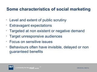 Some characteristics of social marketing Level and extent of public scrutiny Extravagant expectations Targeted at non existent or negative demand Target unresponsive audiences Focus on sensitive issues Behaviours often have invisible, delayed or non guaranteed benefits 
