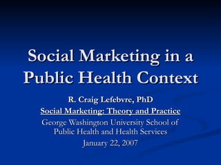 Social Marketing in a Public Health Context R. Craig Lefebvre, PhD Social Marketing: Theory and Practice George Washington University School of Public Health and Health Services January 22, 2007 