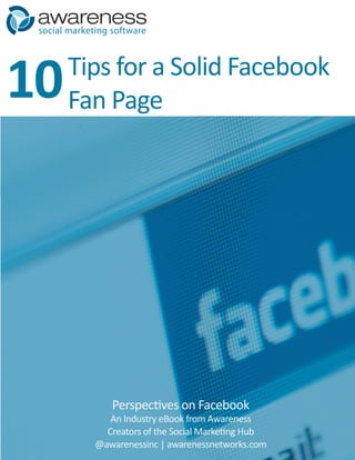social marketing software




10     Tips for a Solid Facebook
       Fan Page




                  Perspectives on Facebook
                 An Industry eBook from Awareness
                Creators of the Social Marketing Hub
              @awarenessinc | awarenessnetworks.com
 