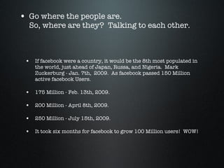 Go where the people are. So, where are they?  Talking to each other. If facebook were a country, it would be the 8th most populated in the world, just ahead of Japan, Russa, and Nigeria.  Mark Zuckerburg - Jan. 7th,  2009.  As facebook passed 150 Million active facebook Users.  175 Million - Feb. 13th, 2009. 200 Million - April 8th, 2009. 250 Million - July 15th, 2009. It took six months for facebook to grow 100 Million users!  WOW! 