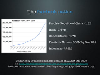 The  facebook nation People’s Republic of China - 1.3B India - 1.67B United States - 307M Facebook Nation - 300M by Nov 09? Indonesia - 229M Countries by Population numbers updated on August 7th, 2009 Via  http://en.wikipedia.org/wiki/List_of_countries_by_population facebook numbers are estimated... but they are growing by 750K users a day. 