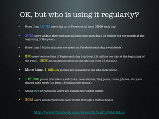 OK, but who is using it regularly? More than  120M  users log on to Facebook at least  once  each day 30M  users update their statuses at least once each day (13 million did per month at the beginning of the year) More than 5 billion minutes are spent on Facebook each day (worldwide) 8M  users become fans of Pages each day (up from 2.5 million per day at the beginning of the year).  35M  active groups exist on the site (up from 19 million) More than  1 billion   photos are uploaded to the site each month 1 billion  pieces of content (web links, news stories, blog posts, notes, photos, etc.) are shared each week (up from 15 million per month) About  70%  of Facebook users are outside the United States  30M  users access Facebook each month through a mobile device http://www.facebook.com/press/info.php?statistics 
