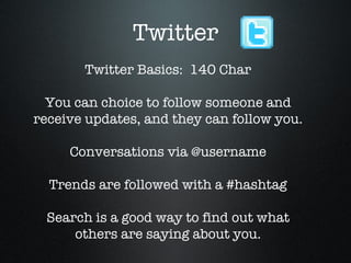 Twitter Twitter Basics:  140 Char You can choice to follow someone and receive updates, and they can follow you. Conversations via @username Trends are followed with a #hashtag Search is a good way to find out what others are saying about you. 