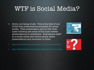 WTF is Social Media? Sorry, not being crude.  This is the title of one of the best presentations available for social media.  That presentation and its One Year Later followup are some of the most viewed presentations on slideshare.  Shareshare itself in a social media site where people share presentations and comment on them. http://www.slideshare.net/mzkagan/what-the-fk-social-media http://www.slideshare.net/mzkagan/what-the-fk-is-social-media-one-year-later 