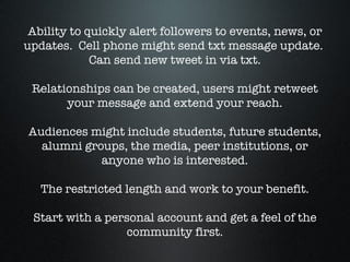 Ability to quickly alert followers to events, news, or updates.  Cell phone might send txt message update.  Can send new tweet in via txt. Relationships can be created, users might retweet your message and extend your reach. Audiences might include students, future students, alumni groups, the media, peer institutions, or anyone who is interested. The restricted length and work to your benefit. Start with a personal account and get a feel of the community first. 