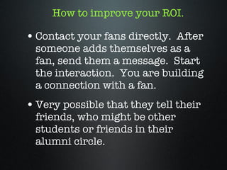 How to improve your ROI. Contact your fans directly.  After someone adds themselves as a fan, send them a message.  Start the interaction.  You are building a connection with a fan.  Very possible that they tell their friends, who might be other students or friends in their alumni circle. 