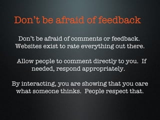 Don’t be afraid of comments or feedback.  Websites exist to rate everything out there. Allow people to comment directly to you.  If needed, respond appropriately.  By interacting, you are showing that you care what someone thinks.  People respect that. Don’t be afraid of feedback 