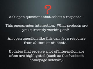 Ask open questions that solicit a response.  This encourages interaction.  What projects are you currently working on?  An open question like this can get a response from alumni or students.  Updates that receive a lot of interaction are often are highlighted (such as the facebook homepage sidebar). ? 