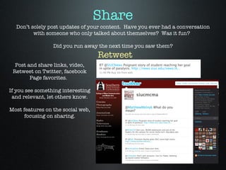 Don’t solely post updates of your content.  Have you ever had a conversation with someone who only talked about themselves?  Was it fun?  Did you run away the next time you saw them? Post and share links, video, Retweet on Twitter, facebook Page favorites.  If you see something interesting and relevant, let others know. Most features on the social web, focusing on sharing. Retweet Share 