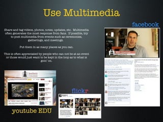 Use Multimedia Share and tag videos, photos, notes, updates, etc.  Multimedia often generates the most response from fans.  If possible, try to post multimedia from events such as ceremonies, gatherings, and meetings.  Put them in as many places as you can. This is often appreciated by people who can not be at an event or those would just want to be kept in the loop as to what is goin’ on. youtube EDU facebook flick r 