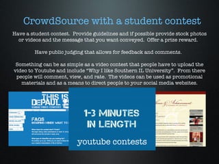 Have a student contest.  Provide guidelines and if possible provide stock photos or videos and the message that you want conveyed.  Offer a prize reward.  Have public judging that allows for feedback and comments.  Something can be as simple as a video contest that people have to upload the video to Youtube and include “Why I like Southern IL University”.  From there people will comment, view, and rate.  The videos can be used as promotional materials and as a means to direct people to your social media websites. CrowdSource with a student contest youtube contests 