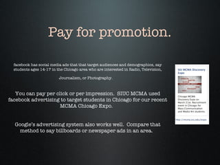 facebook has social media ads that that target audiences and demographics, say students ages 14-17 in the Chicago area who are interested in Radio, Television, Journalism, or Photography.   You can pay per click or per impression.  SIUC MCMA used facebook advertising to target students in Chicago for our recent MCMA Chicago Expo.  Google’s advertising system also works well.  Compare that method to say billboards or newspaper ads in an area.  Pay for promotion. 
