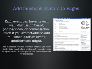 Add facebook Events to Pages Each event can have its own wall, discussion board, photos/video, or conversation.  Even if you are not able to add multimedia for an event, another user might. Ask others for content.  Parents, friends, and other family take hundreds of photos and video of events like graduation.  Ask on your social media networks for this media. 