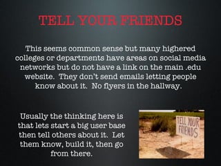 TELL YOUR FRIENDS This seems common sense but many highered colleges or departments have areas on social media networks but do not have a link on the main .edu website.  They don’t send emails letting people know about it.  No flyers in the hallway.  Usually the thinking here is that lets start a big user base then tell others about it.  Let them know, build it, then go from there. 