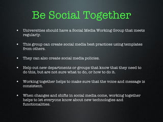 Be Social Together Universities should have a Social Media Working Group that meets regularly. This group can create social media best practices using templates from others. They can also create social media policies. Help out new departments or groups that know that they need to do this, but are not sure what to do, or how to do it. Working together helps to make sure that the voice and message is consistent. When changes and shifts in social media come, working together helps to let everyone know about new technologies and functionalities. 