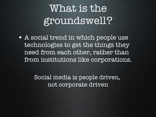 What is the groundswell? A social trend in which people use technologies to get the things they need from each other, rather than from institutions like corporations.  Social media is people driven,  not corporate driven 