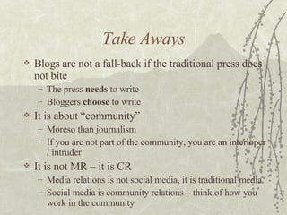 Take Aways <ul><li>Blogs are not a fall-back if the traditional press does not bite </li></ul><ul><ul><li>The press  needs...