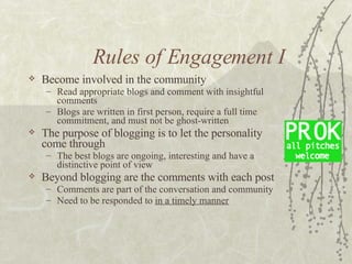 Rules of Engagement I <ul><li>Become involved in the community </li></ul><ul><ul><li>Read appropriate blogs and comment wi...